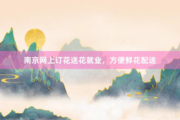 南京网上订花送花就业，方便鲜花配送