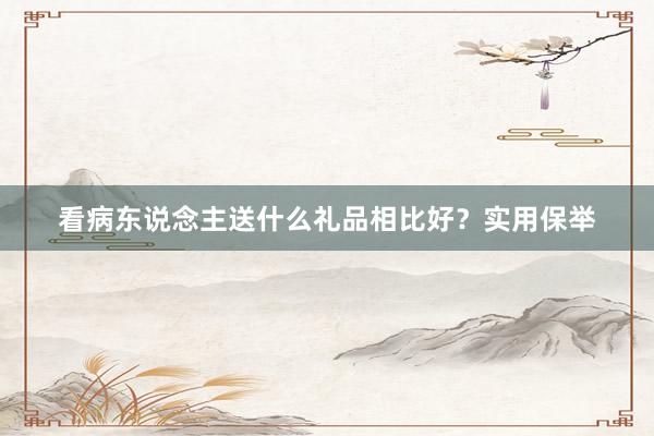 看病东说念主送什么礼品相比好？实用保举