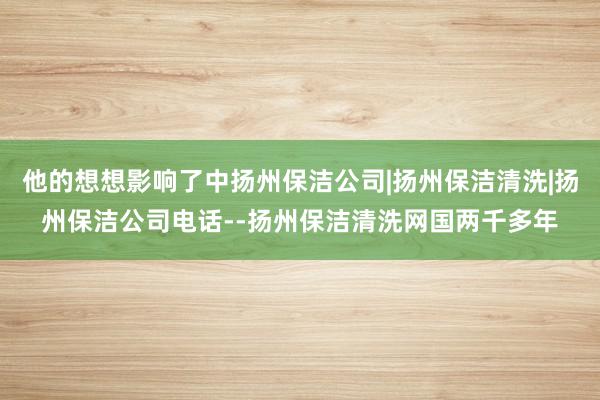 他的想想影响了中扬州保洁公司|扬州保洁清洗|扬州保洁公司电话--扬州保洁清洗网国两千多年